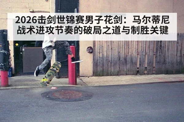 2026击剑世锦赛男子花剑：马尔蒂尼战术进攻节奏的破局之道与制胜关键