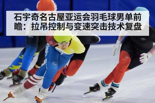 石宇奇名古屋亚运会羽毛球男单前瞻：拉吊控制与变速突击技术复盘