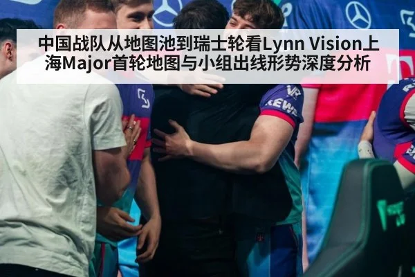 中国战队从地图池到瑞士轮看Lynn Vision上海Major首轮地图与小组出线形势深度分析